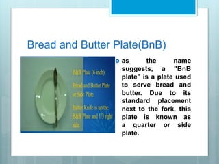 Bread and Butter Plate(BnB)
 as the name
suggests, a "BnB
plate" is a plate used
to serve bread and
butter. Due to its
standard placement
next to the fork, this
plate is known as
a quarter or side
plate.
 