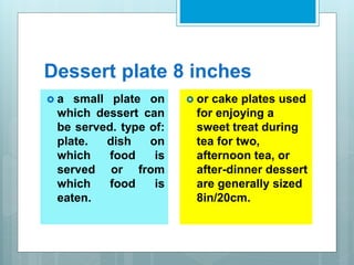 Dessert plate 8 inches
 a small plate on
which dessert can
be served. type of:
plate. dish on
which food is
served or from
which food is
eaten.
 or cake plates used
for enjoying a
sweet treat during
tea for two,
afternoon tea, or
after-dinner dessert
are generally sized
8in/20cm.
 