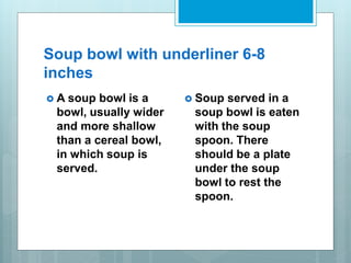 Soup bowl with underliner 6-8
inches
 A soup bowl is a
bowl, usually wider
and more shallow
than a cereal bowl,
in which soup is
served.
 Soup served in a
soup bowl is eaten
with the soup
spoon. There
should be a plate
under the soup
bowl to rest the
spoon.
 
