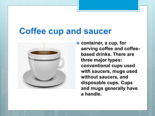Coffee cup and saucer
 container, a cup, for
serving coffee and coffee-
based drinks. There are
three major types:
conventional cups used
with saucers, mugs used
without saucers, and
disposable cups. Cups
and mugs generally have
a handle.
 
