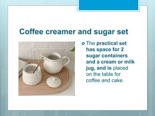 Coffee creamer and sugar set
 The practical set
has space for 2
sugar containers
and a cream or milk
jug, and is placed
on the table for
coffee and cake.
 
