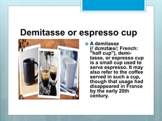 Demitasse or espresso cup
 A demitasse
(/ˈdɛmɪtæs/; French:
"half cup"), demi-
tasse, or espresso cup
is a small cup used to
serve espresso. It may
also refer to the coffee
served in such a cup,
though that usage had
disappeared in France
by the early 20th
century.
 