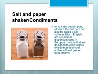Salt and peper
shaker/Condiments
 or salt and pepper pots,
of which the first item can
also be called a salt
cellar in British English,
are condiment
dispensers used in
European cuisine that are
designed to allow diners
to distribute grains of
edible salt and ground
peppercorns.
 
