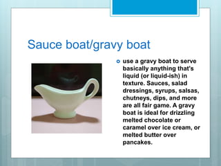 Sauce boat/gravy boat
 use a gravy boat to serve
basically anything that's
liquid (or liquid-ish) in
texture. Sauces, salad
dressings, syrups, salsas,
chutneys, dips, and more
are all fair game. A gravy
boat is ideal for drizzling
melted chocolate or
caramel over ice cream, or
melted butter over
pancakes.
 