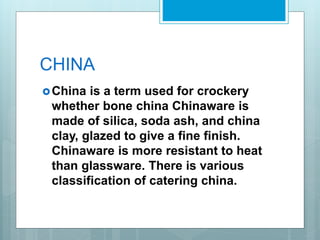 CHINA
China is a term used for crockery
whether bone china Chinaware is
made of silica, soda ash, and china
clay, glazed to give a fine finish.
Chinaware is more resistant to heat
than glassware. There is various
classification of catering china.
 
