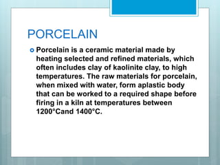 PORCELAIN
 Porcelain is a ceramic material made by
heating selected and refined materials, which
often includes clay of kaolinite clay, to high
temperatures. The raw materials for porcelain,
when mixed with water, form aplastic body
that can be worked to a required shape before
firing in a kiln at temperatures between
1200°Cand 1400°C.
 