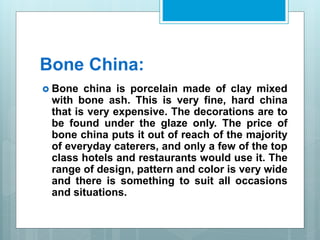 Bone China:
 Bone china is porcelain made of clay mixed
with bone ash. This is very fine, hard china
that is very expensive. The decorations are to
be found under the glaze only. The price of
bone china puts it out of reach of the majority
of everyday caterers, and only a few of the top
class hotels and restaurants would use it. The
range of design, pattern and color is very wide
and there is something to suit all occasions
and situations.
 
