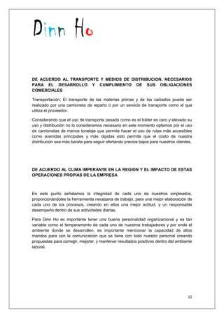 Dinn Ho
12
DE ACUERDO AL TRANSPORTE Y MEDIOS DE DISTRIBUCION, NECESARIOS
PARA EL DESARROLLO Y CUMPLIMIENTO DE SUS OBLIGACIONES
COMERCIALES
Transportación: El transporte de las materias primas y de los calzados puede ser
realizado por una camioneta de reparto o por un servicio de transporte como el que
utiliza el proveedor.
Considerando que el uso de transporte pesado como es el tráiler es caro y elevado su
uso y distribución no lo consideramos necesario en este momento optamos por el uso
de camionetas de menos tonelaje que permite hacer el uso de rutas más accesibles
como avenidas principales y más rápidas esto permite que el costo de nuestra
distribución sea más barata para seguir ofertando precios bajos para nuestros clientes.
DE ACUERDO AL CLIMA IMPERANTE EN LA REGION Y EL IMPACTO DE ESTAS
OPERACIONES PROPIAS DE LA EMPRESA
En este punto señalamos la integridad de cada uno de nuestros empleados,
proporcionándoles la herramienta necesaria de trabajo, para una mejor elaboración de
cada uno de los procesos, creando en ellos una mejor actitud, y un responsable
desempeño dentro de sus actividades diarias.
Para Dinn Ho es importante tener una buena personalidad organizacional y es tan
variable como el temperamento de cada uno de nuestros trabajadores y por ende el
ambiente donde se desarrollen, es importante mencionar la capacidad de altos
mandos para con la comunicación que se tiene con todo nuestro personal creando
propuestas para corregir, mejorar, y mantener resultados positivos dentro del ambiente
laboral.
 