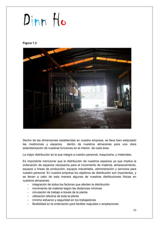 Dinn Ho
15
Figura 1.3
Dentro de las dimensiones establecidas en nuestra empresa, se lleva bien estipulado
las mediciones y espacios dentro de nuestros almacenes para una clara
estandarización de nuestras funciones en el interior de cada área.
La mejor distribución es la que integra a nuestro personal, maquinaria, y materiales.
Es importante mencionar que la distribución de nuestros espacios ya que implica la
ordenación de espacios necesarios para el movimiento de material, almacenamiento,
equipos o líneas de producción, equipos industriales, administración y servicios para
nuestro personal. En nuestra empresa los objetivos de distribución son importantes, y
se llevan a cabo de esta manera algunas de nuestras distribuciones físicas en
nuestros almacenes:
- integración de todos los factores que afecten la distribución
- movimiento de material según las distancias mínimas
- circulación de trabajo a través de la planta
- utilización efectiva de toda la planta
- mínimo esfuerzo y seguridad en los trabajadores
- flexibilidad en la ordenación para facilitar reajustes o ampliaciones
 