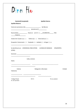 Dinn Ho
26
Nombre(S) Completo(S) Apellido Paterno
Apellido Materno
Fecha de nacimiento el día _______________________ del Mes de
_____________________________ del año de 19 ____________
Nacionalidad______________ Nació en: (el D. F) o ___COURBEVOIE______ PAIS
______FRANCIA_________
Estado Civil: Casado (a) ( ) Soltero (a) ( ) Divorciado (a) ( )
Ocupación: Comerciante ( ) Empleado ( ) Jubilado ( ) al Hogar ( ) o
______________________________________________
Se identificará con: (CREDENCIAL PARA VOTAR) (LICENCIA DE MANEJO) (PASAPORTE)
(OTRO)
Domicilio: _______________________________________________________________________
_____________________________
Calle y número
Depto.
_____________________________ ________________________________________
_____________________________________
Colonia Delegación o Municipio Entidad
Federativa
_________________ ___________________________
_____________________________________ ____________________
Código Postal R.F.C. En su carácter
no. de acciones
 