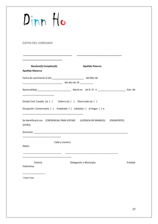 Dinn Ho
27
DATOS DEL COMISARIO
_____________________________________ __________________________________
______________________________
Nombre(S) Completo(S) Apellido Paterno
Apellido Materno
Fecha de nacimiento el día ________________________ del Mes de
______________________________ del año de 19 __________
Nacionalidad__________________________ Nació en: (el D. F) o _____________________ Edo. De
________________________
Estado Civil: Casado (a) ( ) Soltero (a) ( ) Divorciado (a) ( )
Ocupación: Comerciante ( ) Empleado ( ) Jubilado ( ) al Hogar ( ) o
______________________________________________
Se identificará con: (CREDENCIAL PARA VOTAR) (LICENCIA DE MANEJO) (PASAPORTE)
(OTRO)
Domicilio: _______________________________________________________________________
_____________________________
Calle y número
Depto.
_____________________________ ________________________________________
_____________________________________
Colonia Delegación o Municipio Entidad
Federativa
_________________
Código Postal
 