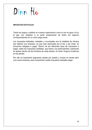 Dinn Ho
28
IMPUESTOS ESTATALES
Todos los pagos a realizar en nuestra organización como lo son el agua, la luz
el gas van dirigidos a la parte proporcional de todos los seguros
correspondientes en un único pago anual.
Los impuestos federales, estatales y municipales son la totalidad de tributos
que deberá una empresa, ya que esta alcanzada por la ley y por ende, se
encuentra obligada a pagar. Dentro de los diferentes tipos de impuestos a
pagar, están los impuestos estatales, que tienen una particularidad: solamente
se aplican dentro de las fronteras de cada estado, sin tener ninguna incidencia
en los demás.
Por ello es importante segmentar estado por estado y revisar en donde abrir
una nueva empresa, para comprender cuales impuestos estatales pagar.
 