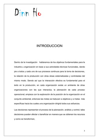 Dinn Ho
3
INTRODUCCION
Dentro de la investigación hablaremos de los objetivos fundamentales para la
industria u organización en base a sus actividades técnicas funcionales, dando
pie a todos y cada uno de sus procesos continuos para la toma de decisiones,
la relación de la producción con otras áreas sistematizadas y controladas del
mismo modo. Siendo así que la interacción efectiva es fundamental para el
éxito en la producción, en cada organización existe un ambiente de otras
organizaciones con las que interactúa, la planeación de cada proceso
operacional, empieza con la exploración de la posición de la organización en el
conjunto ambiental, entonces las metas se traducen a objetivos y a metas más
específicas hacia los cuales una organización dirigirá todos sus esfuerzos.
Las decisiones representan el proceso de la planeación, análisis y control, tales
decisiones pueden afectar o beneficiar en manera que se obtienen los recursos
y como se transforman,
 