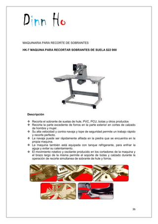 Dinn Ho
36
MAQUINARIA PARA RECORTE DE SOBRANTES
HK-7 MAQUINA PARA RECORTAR SOBRANTES DE SUELA $22 000
Descripción
 Recorta el sobrante de suelas de hule, PVC, PCU, botas y otros productos
 Recorta la parte excedente de forros en la parte exterior en cortes de calzado
de hombre y mujer.
 Su alta velocidad y contra navaja y tope de seguridad permite un trabajo rápido
y recorte perfecto.
 La navaja puede ser rápidamente afilada en la piedra que se encuentra en la
propia maquina.
 La maquina también está equipada con tanque refrigerante, para enfriar la
aguja y evitar su calentamiento.
 El movimiento rotativo y oscilante producido en los cortadores de la maquina y
el brazo largo de la misma permite el soporte de botas y calzado durante la
operación de recorte simultanea de sobrante de hule y forros.
 