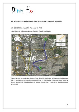 Dinn Ho
8
DE ACUERDO A LA DISPONIBILIDAD DE LOS MATERIALES E INSUMOS
AG COMERCIAL HULERA, Proveedor de PVC.
- Cordillera # 102 Ciudad Labor, Tultitlan, Estado de México.
Siendo el PVC la materia prima principal, la distancia entre la empresa y proveedor es
de 7.1 kilómetros con un tiempo estimado de 15 minutos de transcurso entre punto a
punto, es clara la disponibilidad en tiempo optimo, para realizar un abastecimiento
primordial.
 
