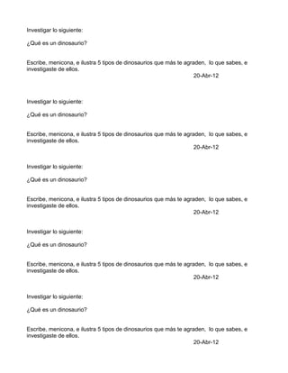 Investigar lo siguiente:

¿Qué es un dinosaurio?


Escribe, menicona, e ilustra 5 tipos de dinosaurios que más te agraden, lo que sabes, e
investigaste de ellos.
                                                                   20-Abr-12



Investigar lo siguiente:

¿Qué es un dinosaurio?


Escribe, menicona, e ilustra 5 tipos de dinosaurios que más te agraden, lo que sabes, e
investigaste de ellos.
                                                                   20-Abr-12


Investigar lo siguiente:

¿Qué es un dinosaurio?


Escribe, menicona, e ilustra 5 tipos de dinosaurios que más te agraden, lo que sabes, e
investigaste de ellos.
                                                                   20-Abr-12


Investigar lo siguiente:

¿Qué es un dinosaurio?


Escribe, menicona, e ilustra 5 tipos de dinosaurios que más te agraden, lo que sabes, e
investigaste de ellos.
                                                                   20-Abr-12


Investigar lo siguiente:

¿Qué es un dinosaurio?


Escribe, menicona, e ilustra 5 tipos de dinosaurios que más te agraden, lo que sabes, e
investigaste de ellos.
                                                                   20-Abr-12
 