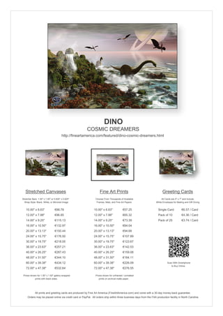 DINO
                                                        COSMIC DREAMERS
                                        http://fineartamerica.com/featured/dino-cosmic-dreamers.html




   Stretched Canvases                                               Fine Art Prints                                       Greeting Cards
Stretcher Bars: 1.50" x 1.50" or 0.625" x 0.625"                Choose From Thousands of Available                       All Cards are 5" x 7" and Include
  Wrap Style: Black, White, or Mirrored Image                    Frames, Mats, and Fine Art Papers                  White Envelopes for Mailing and Gift Giving


   10.00" x 6.63"                €88.78                       10.00" x 6.63"             €57.25                       Single Card            €6.57 / Card
   12.00" x 7.88"                €96.85                       12.00" x 7.88"             €65.32                       Pack of 10             €4.36 / Card
   14.00" x 9.25"                €115.13                      14.00" x 9.25"             €73.39                       Pack of 25             €3.74 / Card
   16.00" x 10.50"               €132.97                      16.00" x 10.50"            €84.04
   20.00" x 13.13"               €150.44                      20.00" x 13.13"            €94.68
   24.00" x 15.75"               €176.50                      24.00" x 15.75"            €107.89
   30.00" x 19.75"               €218.05                      30.00" x 19.75"            €123.67
   36.00" x 23.63"               €257.21                      36.00" x 23.63"            €142.53
   40.00" x 26.25"               €287.43                      40.00" x 26.25"            €159.08
   48.00" x 31.50"               €344.10                      48.00" x 31.50"            €184.11
   60.00" x 39.38"               €434.12                      60.00" x 39.38"            €226.09                               Scan With Smartphone
                                                                                                                                  to Buy Online
   72.00" x 47.38"               €532.64                      72.00" x 47.38"            €276.55

 Prices shown for 1.50" x 1.50" gallery-wrapped                 Prices shown for unframed / unmatted
            prints with black sides.                               prints on archival matte paper.




             All prints and greeting cards are produced by Fine Art America (FineArtAmerica.com) and come with a 30-day money-back guarantee.
     Orders may be placed online via credit card or PayPal. All orders ship within three business days from the FAA production facility in North Carolina.
 