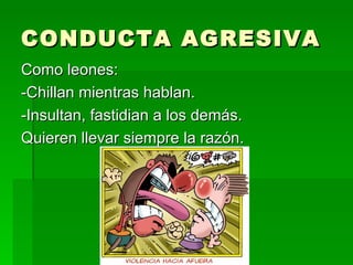 CONDUCTA AGRESIVA Como leones: -Chillan mientras hablan. -Insultan, fastidian a los demás. Quieren llevar siempre la razón. 
