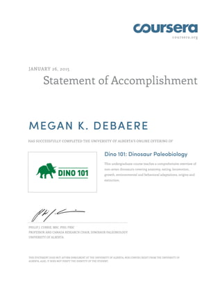 coursera.org
Statement of Accomplishment
JANUARY 26, 2015
MEGAN K. DEBAERE
HAS SUCCESSFULLY COMPLETED THE UNIVERSITY OF ALBERTA'S ONLINE OFFERING OF
Dino 101: Dinosaur Paleobiology
This undergraduate course teaches a comprehensive overview of
non-avian dinosaurs covering anatomy, eating, locomotion,
growth, environmental and behavioral adaptations, origins and
extinction.
PHILIP J. CURRIE, MSC, PHD, FRSC
PROFESSOR AND CANADA RESEARCH CHAIR, DINOSAUR PALEOBIOLOGY
UNIVERSITY OF ALBERTA
THIS STATEMENT DOES NOT AFFIRM ENROLMENT AT THE UNIVERSITY OF ALBERTA, NOR CONFER CREDIT FROM THE UNIVERSITY OF
ALBERTA. ALSO, IT DOES NOT VERIFY THE IDENTITY OF THE STUDENT.
 
