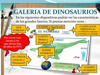 GALERIA DE DINOSAURIOSEn las siguientes diapositivas podrás ver las características de los grandes Saurios. Si prestas atención veras :CLASIFICACION ABREBIADA de: O=ORDE SO=SubordenF=FAMILIA G=GENEROQUE COMIAN?NOMBRE y Significado!Por cierto está atento a ver  que dirían hoy de ellos en TV!!!CUANTO Median y Pesaban?DONDE VIVIERON?Nº y DATOS extras de c/ Dinosaurio?CUANDO VIVIERON?