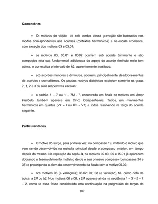 109 
Comentários 
• Os motivos do violão de sete cordas dessa gravação são baseados nos 
modos correspondentes aos acordes (contextos harmônicos) e na escala cromática, 
com exceção dos motivos 03 e 03.01; 
• os motivos 03, 03.01 e 03.02 ocorrem sob acorde dominante e são 
compostos pela sua fundamental adicionada do arpejo do acorde diminuto meio tom 
acima, o que explica o intervalo de B2, aparentemente inusitado; 
• sob acordes menores e diminutos, ocorrem, principalmente, desdobra-mentos 
de acordes e cromatismos. Os poucos motivos diatônicos exploram somente os graus 
7, 1, 2 e 3 de suas respectivas escalas; 
• o padrão 1 – 7 ou 1 – 7M - 7, encontrado em finais de motivos em Amor 
Proibido, também aparece em Cinco Companheiros. Todos, em movimentos 
harmônicos em quartas (V7 – I ou IIm – V7) e todos resolvendo na terça do acorde 
seguinte. 
Particularidades 
• O motivo 05 surge, pela primeira vez, no compasso 19, imitando o motivo que 
vem sendo desenvolvido na melodia principal desde o compasso anterior, um tempo 
depois do mesmo. Na repetição da seção B, os motivos 02.03, 05 e 05.01 já aparecem 
dobrando o desenvolvimento motívico desde o seu primeiro compasso (compassos 34 e 
35) e prolongando-o além do desenvolvimento da flauta com o motivo 05.02; 
• nos motivos 03 (e variações); 06.02; 07; 08 (e variação), há, como nota de 
ápice, a 2M ou B2. Nos motivos 06 e 08, a 2M aparece ainda na seqüência 1 – 3 – 5 – 7 
– 2, como se essa fosse considerada uma continuação na progressão de terças do 
 