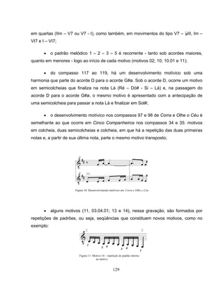 em quartas (IIm – V7 ou V7 - I), como também, em movimentos do tipo V7 – BIII, Im – 
VI7 e I – VI7; 
• o padrão melódico 1 – 2 – 3 – 5 é recorrente - tanto sob acordes maiores, 
quanto em menores - logo ao início de cada motivo (motivos 02; 10; 10.01 e 11); 
• do compasso 117 ao 119, há um desenvolvimento motívico sob uma 
harmonia que parte do acorde D para o acorde G#ø. Sob o acorde D, ocorre um motivo 
em semicolcheias que finaliza na nota Lá (Ré – Dó# - Si – Lá) e, na passagem do 
acorde D para o acorde G#ø, o mesmo motivo é apresentado com a antecipação de 
uma semicolcheia para passar a nota Lá e finalizar em Sol#; 
• o desenvolvimento motívico nos compassos 97 e 98 de Corra e Olhe o Céu é 
semelhante ao que ocorre em Cinco Companheiros nos compassos 34 e 35: motivos 
em colcheia, duas semicolcheias e colcheia, em que há a repetição das duas primeiras 
notas e, a partir de sua última nota, parte o mesmo motivo transposto; 
Figura 10: Desenvolvimento motívico em Corra e Olhe o Céu 
• alguns motivos (11, 03.04.01; 13 e 14), nessa gravação, são formados por 
repetições de padrões, ou seja, seqüências que constituem novos motivos, como no 
exemplo: 
Figura 11: Motivo 14 – repetição de padrão interno 
129 
ao motivo 
 