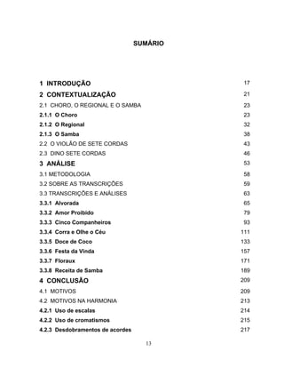 SUMÁRIO 
1 INTRODUÇÃO 17 
2 CONTEXTUALIZAÇÃO 21 
2.1 CHORO, O REGIONAL E O SAMBA 23 
2.1.1 O Choro 23 
2.1.2 O Regional 32 
2.1.3 O Samba 38 
2.2 O VIOLÃO DE SETE CORDAS 43 
2.3 DINO SETE CORDAS 46 
3 ANÁLISE 53 
3.1 METODOLOGIA 58 
3.2 SOBRE AS TRANSCRIÇÕES 59 
3.3 TRANSCRIÇÕES E ANÁLISES 63 
3.3.1 Alvorada 65 
3.3.2 Amor Proibido 79 
3.3.3 Cinco Companheiros 93 
3.3.4 Corra e Olhe o Céu 111 
3.3.5 Doce de Coco 133 
3.3.6 Festa da Vinda 157 
3.3.7 Floraux 171 
3.3.8 Receita de Samba 189 
4 CONCLUSÃO 209 
4.1 MOTIVOS 209 
4.2 MOTIVOS NA HARMONIA 213 
4.2.1 Uso de escalas 214 
4.2.2 Uso de cromatismos 215 
4.2.3 Desdobramentos de acordes 217 
13 
 