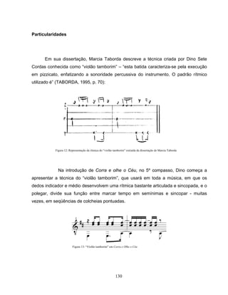Figura 12: Representação da rítmica do “violão tamborim” extraída da dissertação de Marcia Taborda 
130 
Particularidades 
Em sua dissertação, Marcia Taborda descreve a técnica criada por Dino Sete 
Cordas conhecida como “violão tamborim” – “esta batida caracteriza-se pela execução 
em pizzicato, enfatizando a sonoridade percussiva do instrumento. O padrão rítmico 
utilizado é” (TABORDA, 1995, p. 70): 
Na introdução de Corra e olhe o Céu, no 5º compasso, Dino começa a 
apresentar a técnica do “violão tamborim”, que usará em toda a música, em que os 
dedos indicador e médio desenvolvem uma rítmica bastante articulada e sincopada, e o 
polegar, divide sua função entre marcar tempo em semínimas e sincopar - muitas 
vezes, em seqüências de colcheias pontuadas. 
Figura 13: “Violão tamborim” em Corra e Olhe o Céu 
 