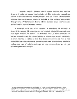 Durante a seção A1, vê-se na partitura diversos encontros entre melodias 
da voz e do violão sete cordas. Algo inusitado, pois Dino costuma ter o cuidado de 
procurar os espaços vazios da melodia principal59 para que o violão sete cordas não 
dificulte a sua compreensão. No entanto, na seção A2, a “idéia” é exposta por completo: 
Dino apresenta o “vilão tamborim” durante silêncios ou notas longas e as “baixarias”, 
acompanhando o sentido da melodia principal. 
É importante notar que “violão tamborim” é apresentado na introdução e 
desenvolvido na seção A2 - momentos em que a melodia principal é interpretada pela 
flauta e pelo trombone. Ao retornar a voz de Cartola em A3, a técnica continua a ser 
utilizada, é interrompida ao início da coda e retorna em seus últimos quatro compassos. 
É comum notar-se os violões de Dino Sete Cordas mais simples ao início e mais 
complexos no decorrer das músicas, mas é possível que ele tenha escolhido a segunda 
seção A para expor o “violão tamborim”, por ser esse um momento em que não haja 
voz (e letra) na melodia principal. 
59 As músicas analisadas neste trabalho são interpretadas por Cartola, Jacob do Bandolim e Altamiro Carrilho, 
acompanhados por regionais, nos quais está Dino Sete Cordas. Há diversas melodias presentes (incluindo as do 
violão de sete cordas) em cada arranjo, que fazem parte do acompanhamento, junto aos instrumentos da base rítmica 
e harmônica. Cada melodia transcrita desses três intérpretes é considerada, neste texto, “melodia principal”. 
131 
 