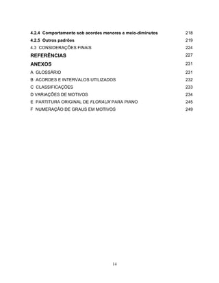 4.2.4 Comportamento sob acordes menores e meio-diminutos 218 
4.2.5 Outros padrões 219 
4.3 CONSIDERAÇÕES FINAIS 224 
REFERÊNCIAS 227 
ANEXOS 231 
A GLOSSÁRIO 231 
B ACORDES E INTERVALOS UTILIZADOS 232 
C CLASSIFICAÇÕES 233 
D VARIAÇÕES DE MOTIVOS 234 
E PARTITURA ORIGINAL DE FLORAUX PARA PIANO 245 
F NUMERAÇÃO DE GRAUS EM MOTIVOS 249 
14 
 