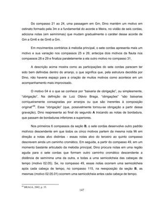 Do compasso 21 ao 24, uma passagem em Gm, Dino mantém um motivo em 
ostinato formado pela 3m e a fundamental do acorde e Meira, no violão de seis cordas, 
adiciona notas (em semínimas) que mudam gradualmente o caráter desse acorde de 
Gm a Gm6 e de Gm6 a Gm. 
Em movimentos contrários à melodia principal, o sete cordas apresenta mais um 
motivo e sua variação nos compassos 25 e 26; antecipa dois motivos da flauta nos 
compassos 28 e 29 e finaliza paralelamente a ela outro motivo no compasso 31. 
A descrição acima mostra como as participações do sete cordas parecem ter 
sido bem definidas dentro do arranjo, o que significa que, pela estrutura decidida por 
Dino, não haveria espaço para a criação de muitos motivos como acontece em um 
acompanhamento mais improvisado. 
O motivo 04 é o que se conhece por “baixaria de obrigação”, ou simplesmente, 
“obrigação”. Na definição de Luiz Otávio Braga, “obrigações” “são baixarias 
corriqueiramente consagradas por arranjos ou que são inerentes à composição 
original”68. Essa “obrigação” (que, possivelmente tornou-se obrigação a partir dessa 
gravação), Dino reapresenta ao final do segundo A trocando as notas de bordadura, 
que passam de bordaduras inferiores a superiores. 
Nos primeiros 6 compassos da seção B, o sete cordas desenvolve outro padrão 
motívico descendente em que todos os cinco motivos partem da mesma nota Mi em 
direção a notas alvo distintas - essas notas alvo do terceiro ao quinto compasso 
descrevem ainda um caminho cromático. Em seguida, a partir do compasso 49, em um 
momento bastante articulado da melodia principal, Dino procura notas em uma região 
aguda para o sete cordas que formam outro caminho cromático descendente a 
distância de semínima uma da outra, e todas a uma semicolcheia das cabeças de 
tempo (motivo 02.05). Se, no compasso 49, essas notas ocorrem uma semicolcheia 
após cada cabeça de tempo, no compasso 115, na reexposição da seção B, as 
mesmas (motivo 02.05.01) ocorrem uma semicolcheia antes cada cabeça de tempo. 
147 
68 BRAGA, 2002, p. 35. 
 