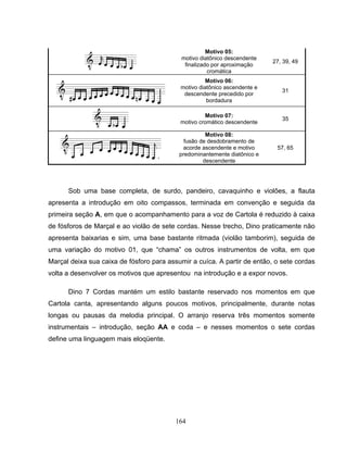 164 
Motivo 05: 
motivo diatônico descendente 
finalizado por aproximação 
cromática 
27, 39, 49 
Motivo 06: 
motivo diatônico ascendente e 
descendente precedido por 
bordadura 
31 
Motivo 07: 
motivo cromático descendente 35 
Motivo 08: 
fusão de desdobramento de 
acorde ascendente e motivo 
predominantemente diatônico e 
descendente 
57, 65 
Sob uma base completa, de surdo, pandeiro, cavaquinho e violões, a flauta 
apresenta a introdução em oito compassos, terminada em convenção e seguida da 
primeira seção A, em que o acompanhamento para a voz de Cartola é reduzido à caixa 
de fósforos de Marçal e ao violão de sete cordas. Nesse trecho, Dino praticamente não 
apresenta baixarias e sim, uma base bastante ritmada (violão tamborim), seguida de 
uma variação do motivo 01, que “chama” os outros instrumentos de volta, em que 
Marçal deixa sua caixa de fósforo para assumir a cuíca. A partir de então, o sete cordas 
volta a desenvolver os motivos que apresentou na introdução e a expor novos. 
Dino 7 Cordas mantém um estilo bastante reservado nos momentos em que 
Cartola canta, apresentando alguns poucos motivos, principalmente, durante notas 
longas ou pausas da melodia principal. O arranjo reserva três momentos somente 
instrumentais – introdução, seção AA e coda – e nesses momentos o sete cordas 
define uma linguagem mais eloqüente. 
 