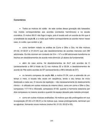 169 
Comentários 
• Todos os motivos do violão de sete cordas dessa gravação são baseados 
nos modos correspondentes aos acordes (contextos harmônicos) e na escala 
cromática. O motivo 06.01 não foge à regra, pois é tocado sob um acorde de Am que é 
a tonalidade da seção B, e o modo que melhor correspondente ao acorde menor nesse 
caso, é o eólio, que contém a B6; 
• como também notado na análise de Corra e Olhe o Céu, há três motivos 
(01.02, 01.02.01 e 01.03.01) que são desdobramentos de acordes menores com 6M 
adicionada. Os três ocorrem em contexto de IVm – V7 e a 6M adicionada transforma os 
trechos em desdobramentos de acorde meio-diminuto B3 abaixo da fundamental; 
• além do caso acima, há desdobramentos de Am7 sob acordes de C 
(acrescentando a 6M à tríade de C) nos motivos 02 e 05.04, e desdobramentos de 
acorde de F#ø sobre acordes de D7 (acrescentando a 9M à tétrade de D7); 
• no terceiro compasso da seção AA, o motivo 01.04, com a extensão de um 
tempo e meio, é tocado três vezes em seqüência, tendo o seu tempo de início 
deslocado a cada vez. O recurso da repetição – não necessariamente do deslocamento 
rítmico – é utilizado em outras músicas do mesmo disco, como em corra e Olhe o Céu, 
compassos 117-118 e Alvorada, compassos 81-82, quando a harmonia estaciona por 
dois compassos no mesmo acorde e quando há espaço deixado pela melodia principal; 
• como em outras músicas analisadas, há motivos que são prolongados em sua 
re-exposição (01.02 e 01.06.01) e há motivos que, nesse prolongamento, terminam por 
se aglutinar, formando novos motivos (motivo 04, 01.03, 05.02 e 05). 
 