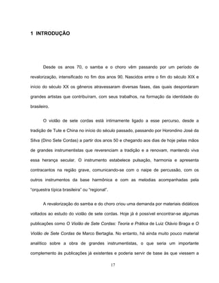 17 
1 INTRODUÇÃO 
Desde os anos 70, o samba e o choro vêm passando por um período de 
revalorização, intensificado no fim dos anos 90. Nascidos entre o fim do século XIX e 
início do século XX os gêneros atravessaram diversas fases, das quais despontaram 
grandes artistas que contribuíram, com seus trabalhos, na formação da identidade do 
brasileiro. 
O violão de sete cordas está intimamente ligado a esse percurso, desde a 
tradição de Tute e China no início do século passado, passando por Horondino José da 
Silva (Dino Sete Cordas) a partir dos anos 50 e chegando aos dias de hoje pelas mãos 
de grandes instrumentistas que reverenciam a tradição e a renovam, mantendo viva 
essa herança secular. O instrumento estabelece pulsação, harmonia e apresenta 
contracantos na região grave, comunicando-se com o naipe de percussão, com os 
outros instrumentos da base harmônica e com as melodias acompanhadas pela 
“orquestra típica brasileira” ou “regional”. 
A revalorização do samba e do choro criou uma demanda por materiais didáticos 
voltados ao estudo do violão de sete cordas. Hoje já é possível encontrar-se algumas 
publicações como O Violão de Sete Cordas: Teoria e Prática de Luiz Otávio Braga e O 
Violão de Sete Cordas de Marco Bertaglia. No entanto, há ainda muito pouco material 
analítico sobre a obra de grandes instrumentistas, o que seria um importante 
complemento às publicações já existentes e poderia servir de base às que viessem a 
 