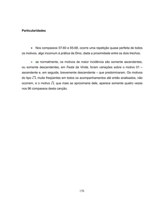 170 
Particularidades 
• Nos compassos 57-60 e 65-68, ocorre uma repetição quase perfeita de todos 
os motivos, algo incomum à prática de Dino, dada a proximidade entre os dois trechos; 
• se normalmente, os motivos de maior incidência são somente ascendentes, 
ou somente descendentes, em Festa da Vinda, foram variações sobre o motivo 01 – 
ascendente e, em seguida, brevemente descendente – que predominaram. Os motivos 
do tipo 2, muito freqüentes em todos os acompanhamentos até então analisados, não 
ocorrem, e o motivo 3, que mais se aproximaria dele, aparece somente quatro vezes 
nos 96 compassos desta canção. 
 