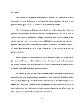 18 
ser criadas. 
Este trabalho é a análise de uma amostra da obra de Dino Sete Cordas, músico 
que mudou os rumos do instrumento na história da música brasileira e é a base de boa 
parte da “árvore genealógica” do violão de sete cordas da atualidade. 
Para contextualizar o objeto de estudo, é feito um histórico do samba e do choro, 
gêneros tradicionalmente acompanhados pelo “conjunto regional”, que tem a base de 
seu acompanhamento composta por violões, cavaquinho e pandeiro. O violão de sete 
cordas, que, de início, era apenas uma possibilidade na composição do regional, a 
partir de Dino Sete Cordas, tornou-se indispensável. Sua história brevemente descrita é 
sucedida pela biografia de Dino e por depoimentos de alguns de seus grandes 
performers atuais. 
As oito peças escolhidas para serem transcritas são tratadas por meios digitais 
para atingir a afinação padrão e facilitar a audição do violão de sete cordas, excluindo-se, 
quando possível, parte do material sonoro central (normalmente, a voz e/ou surdo) 
e, quando necessário, reduzindo seus andamentos. 
Em seguida, é feita uma pesquisa para se estabelecer, dentre os tipos de análise 
existentes, qual seria o mais indicado para aplicar a esse material. É definida a análise 
motívica de Schoenberg como ferramenta a ser utilizada, e de cada transcrição são 
extraídos e catalogados os motivos que compõem os acompanhamentos do violão de 
sete cordas e que são estudados em relação a seus motivos originais, à harmonia e às 
linhas melódicas desenvolvidas pelos outros instrumentos. 
 