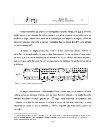 180 
Motivo 06: 
motivo diatônico descendente 34 
Tradicionalmente, os choros são compostos na forma rondó, em que a primeira 
seção sempre se intercala às outras seções e é ainda exposta novamente para se 
encerrar a peça. Neste caso, além de a composição não seguir a tradição, Jacob do 
Bandolim opta por interpretá-la sem as repetições das seções A, B e C89 como consta 
da partitura original90. 
De todas as peças analisadas, esta é a que apresenta menos motivos e 
variações na linha do violão de sete cordas. Comparando com a partitura original, nota-se 
ainda que o violão de sete cordas aproveita muito pouco da mão esquerda do piano, 
que, na maior parte da peça, faz um acompanhamento baseado na célula rítmica como 
a da figura: 
Figura 14: Floraux - fragmento da partitura original 
Na seção considerada como Ponte, o sete cordas executa o mesmo ostinato 
(oitava acima) da partitura original, com as notas Fá# em oitavas e, na seção B, onde 
Ernesto Nazareth escreve grupos de 8 logo após melodias ascendentes em 
colcheias, o violão de sete cordas completa a pausa de semicolcheia (como a mão 
esquerda do piano o faz) e ressalta a rítmica seguinte (da mão direita) junto ao 
bandolim. 
89 A interpretação de Artur Moreira Lima (NAZARETH, Ernesto, LIMA, Artur Moreira. Floraux. In: LIMA, Artur 
Moreira. Arthur Moreira Lima Interpreta Ernesto Nazareth. Rio de Janeiro: Marcus Pereira, 1975) segue a 
mesma forma escolhida por Jacob. 
 