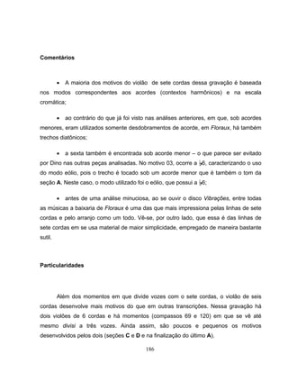 186 
Comentários 
• A maioria dos motivos do violão de sete cordas dessa gravação é baseada 
nos modos correspondentes aos acordes (contextos harmônicos) e na escala 
cromática; 
• ao contrário do que já foi visto nas análises anteriores, em que, sob acordes 
menores, eram utilizados somente desdobramentos de acorde, em Floraux, há também 
trechos diatônicos; 
• a sexta também é encontrada sob acorde menor – o que parece ser evitado 
por Dino nas outras peças analisadas. No motivo 03, ocorre a B6, caracterizando o uso 
do modo eólio, pois o trecho é tocado sob um acorde menor que é também o tom da 
seção A. Neste caso, o modo utilizado foi o eólio, que possui a B6; 
• antes de uma análise minuciosa, ao se ouvir o disco Vibrações, entre todas 
as músicas a baixaria de Floraux é uma das que mais impressiona pelas linhas de sete 
cordas e pelo arranjo como um todo. Vê-se, por outro lado, que essa é das linhas de 
sete cordas em se usa material de maior simplicidade, empregado de maneira bastante 
sutil. 
Particularidades 
Além dos momentos em que divide vozes com o sete cordas, o violão de seis 
cordas desenvolve mais motivos do que em outras transcrições. Nessa gravação há 
dois violões de 6 cordas e há momentos (compassos 69 e 120) em que se vê até 
mesmo divisi a três vozes. Ainda assim, são poucos e pequenos os motivos 
desenvolvidos pelos dois (seções C e D e na finalização do último A). 
 