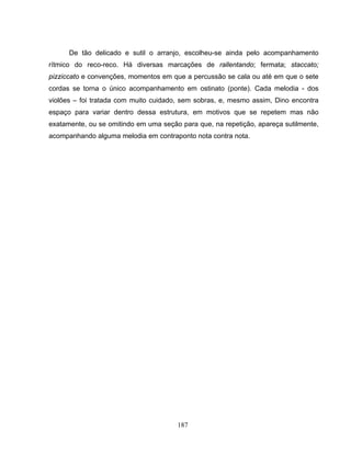 De tão delicado e sutil o arranjo, escolheu-se ainda pelo acompanhamento 
rítmico do reco-reco. Há diversas marcações de rallentando; fermata; staccato; 
pizziccato e convenções, momentos em que a percussão se cala ou até em que o sete 
cordas se torna o único acompanhamento em ostinato (ponte). Cada melodia - dos 
violões – foi tratada com muito cuidado, sem sobras, e, mesmo assim, Dino encontra 
espaço para variar dentro dessa estrutura, em motivos que se repetem mas não 
exatamente, ou se omitindo em uma seção para que, na repetição, apareça sutilmente, 
acompanhando alguma melodia em contraponto nota contra nota. 
187 
 