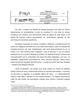 198 
Motivo 06: 
padrão rítmico em colcheias e 
semicolcheias com variação de 
sentido 
119 
Motivo 07: 
motivo cromático100 ascendente 
seguido de desdobramento de 
acorde descendente com nota de 
passagem 
143 
De início, a baixaria de Receita de Samba apresenta uma série de motivos 
descendentes em semicolcheias; a partir do compasso 31, uma série de motivos 
cromáticos que resolvem uma semicolcheia antes da cabeça de cada tempo e nas 
seções B, diversos motivos descendentes em semicolcheias seguidos de três 
semínimas em movimento ascendente. 
Se fossem separados os motivos cromáticos, diatônicos e desdobramentos de 
acorde em categorias diferentes como nas outras sete análises, cada uma dessas três 
situações descritas não seria imediatamente vista como desenvolvimento de um só 
motivo e um texto adicional seria necessário para se descrever o que se observa 
facilmente em uma primeira folheada da partitura. Os desenvolvimentos motívicos são 
mais setorizados que os encontrados nas peças até então analisadas e, por isso, foi 
necessário categorizá-los aproveitando-se dessa estrutura particular. Dessa forma, 
cada uma das três situações descritas acima – e outras que ainda não foram descritas 
– constitui uma categoria particular. 
Jacob do Bandolim, que sempre teve tanto cuidado em manter as tradições 
quanto à forma do choro, compôs esse samba com somente duas seções – a primeira, 
em Sol maior e a segunda, na tonalidade relativa, Mi menor – e o desenvolvimento 
motívico muito claro e definido em sua melodia principal101 foi seguido pela linha do 
violão de sete cordas, que acompanha, antecipa seus motivos e preenche espaços 
vazios. 
100 Exceto, pelo intervalo de 2M entre Mi e Fá# 
101 As músicas analisadas neste trabalho são interpretadas por Cartola, Jacob do Bandolim e Altamiro Carrilho, 
acompanhados por regionais, nos quais está Dino Sete Cordas. Há diversas melodias presentes (incluindo as do 
violão de sete cordas) em cada arranjo, que fazem parte do acompanhamento, junto aos instrumentos da base rítmica 
e harmônica. Cada melodia transcrita desses três intérpretes é considerada, neste texto, “melodia principal”. 
 