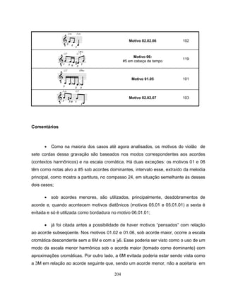 204 
Motivo 02.02.06 102 
Motivo 06: 
#5 em cabeça de tempo 119 
Motivo 01.05 101 
Motivo 02.02.07 103 
Comentários 
• Como na maioria dos casos até agora analisados, os motivos do violão de 
sete cordas dessa gravação são baseados nos modos correspondentes aos acordes 
(contextos harmônicos) e na escala cromática. Há duas exceções: os motivos 01 e 06 
têm como notas alvo a #5 sob acordes dominantes, intervalo esse, extraído da melodia 
principal, como mostra a partitura, no compasso 24, em situação semelhante às desses 
dois casos; 
• sob acordes menores, são utilizados, principalmente, desdobramentos de 
acorde e, quando acontecem motivos diatônicos (motivos 05.01 e 05.01.01) a sexta é 
evitada e só é utilizada como bordadura no motivo 06.01.01; 
• já foi citada antes a possibilidade de haver motivos “pensados” com relação 
ao acorde subseqüente. Nos motivos 01.02 e 01.06, sob acorde maior, ocorre a escala 
cromática descendente sem a 6M e com a B6. Esse poderia ser visto como o uso de um 
modo da escala menor harmônica sob o acorde maior (tomado como dominante) com 
aproximações cromáticas. Por outro lado, a 6M evitada poderia estar sendo vista como 
a 3M em relação ao acorde seguinte que, sendo um acorde menor, não a aceitaria em 
 