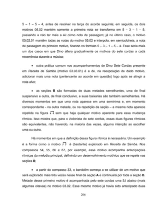5 – 1 – 5 – 4, antes de resolver na terça do acorde seguinte; em seguida, os dois 
motivos 05.02 mantém somente a primeira nota se transforma em 5 – 3 – 1 – 5, 
passando a não ter mais a 4J como nota de passagem; já no último caso, o motivo 
05.02.01 mantém todas as notas do motivo 05.02 e interpola, em semicolcheia, a nota 
de passagem do primeiro motivo, ficando no formato 5 – 3 – 1 – 5 – 4. Esse seria mais 
um dos casos em que Dino altera gradualmente os motivos do sete cordas a cada 
recorrência durante a música; 
• outra prática comum nos acompanhamentos de Dino Sete Cordas presente 
em Receita de Samba (motivo 03.03.01) é a de, na reexposição de dado motivo, 
adicionar mais uma nota (pertencente ao acorde em questão) logo após se atingir a 
nota alvo; 
• as seções B são formadas de duas metades semelhantes, uma de final 
suspensivo e outra, de final conclusivo, e suas baixarias são também semelhantes. Há 
diversos momentos em que uma nota aparece em uma semínima e, em momento 
correspondente - na outra metade, ou na repetição da seção – a mesma nota aparece 
repetida na figura 2 sem que haja qualquer motivo aparente para essa mudança 
rítmica. Isso mostra que, para o violonista de sete cordas, essas duas figuras rítmicas 
são equivalentes, não havendo, na maioria das vezes, alguma intenção ao escolher 
uma ou outra. 
Há momentos em que a definição dessa figura rítmica é necessária. Um exemplo 
é a forma como o motivo 2 é (bastante) explorado em Receita de Samba. Nos 
compassos 54, 55, 86 e 87, por exemplo, esse motivo acompanha antecipações 
rítmicas da melodia principal, definindo um desenvolvimento motívico que se repete nas 
seções B; 
• a partir do compasso 33, o bandolim começa a se utilizar de um motivo que 
será explorado mais três vezes nesse final da seção A e continuará por toda a seção B. 
Metade desse primeiro motivo é acompanhada pelo sete cordas uma 5J abaixo (mais 
algumas oitavas) no motivo 03.02. Esse mesmo motivo já havia sido antecipado duas 
206 
 