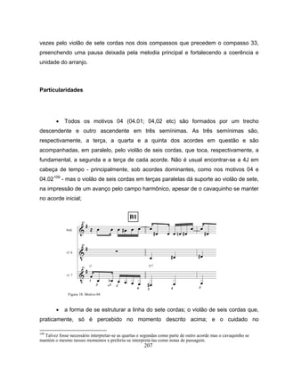 vezes pelo violão de sete cordas nos dois compassos que precedem o compasso 33, 
preenchendo uma pausa deixada pela melodia principal e fortalecendo a coerência e 
unidade do arranjo. 
207 
Particularidades 
• Todos os motivos 04 (04.01; 04,02 etc) são formados por um trecho 
descendente e outro ascendente em três semínimas. As três semínimas são, 
respectivamente, a terça, a quarta e a quinta dos acordes em questão e são 
acompanhadas, em paralelo, pelo violão de seis cordas, que toca, respectivamente, a 
fundamental, a segunda e a terça de cada acorde. Não é usual encontrar-se a 4J em 
cabeça de tempo - principalmente, sob acordes dominantes, como nos motivos 04 e 
04.02109 - mas o violão de seis cordas em terças paralelas dá suporte ao violão de sete, 
na impressão de um avanço pelo campo harmônico, apesar de o cavaquinho se manter 
no acorde inicial; 
Figura 18: Motivo 04 
• a forma de se estruturar a linha do sete cordas; o violão de seis cordas que, 
praticamente, só é percebido no momento descrito acima; e o cuidado no 
109 Talvez fosse necessário interpretar-se as quartas e segundas como parte de outro acorde mas o cavaquinho se 
mantém o mesmo nesses momentos e preferiu-se interpretá-las como notas de passagem. 
 