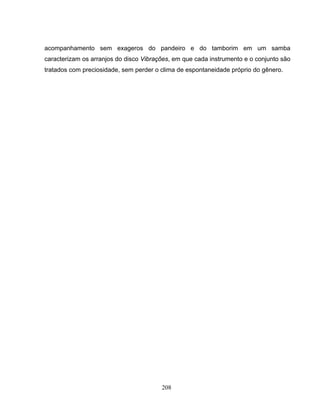 acompanhamento sem exageros do pandeiro e do tamborim em um samba 
caracterizam os arranjos do disco Vibrações, em que cada instrumento e o conjunto são 
tratados com preciosidade, sem perder o clima de espontaneidade próprio do gênero. 
208 
 