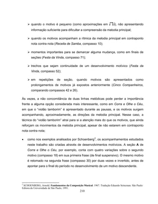 ¾ quando o motivo é pequeno (como aproximações em 7), não apresentando 
informação suficiente para dificultar a compreensão da melodia principal; 
¾ quando os motivos acompanham a rítmica da melodia principal em contraponto 
nota contra nota (Receita de Samba, compasso 10); 
¾ momentos importantes para se demarcar alguma mudança, como em finais de 
seções (Festa da Vinda, compasso 71); 
¾ trechos que sejam continuidade de um desenvolvimento motívico (Festa da 
Vinda, compasso 52); 
¾ em repetições de seção, quando motivos são apresentados como 
prolongamentos de motivos já expostos anteriormente (Cinco Companheiros, 
comparando compassos 42 e 26). 
Às vezes, a não concomitância de duas linhas melódicas pode perder a importância 
frente a alguma opção considerada mais interessante, como em Corra e Olhe o Céu, 
em que o “violão tamborim” é apresentado durante as pausas, e os motivos surgem 
acompanhando, aproximadamente, as direções da melodia principal. Nesse caso, a 
técnica do “violão tamborim” atrai para si a atenção mais do que os motivos, que ainda 
reforçam os movimentos da melodia principal, apesar de não estarem em contraponto 
nota contra nota; 
• como nos exemplos analisados por Schoenberg2, os acompanhamentos estudados 
neste trabalho são criadas através de desenvolvimentos motívicos. A seção A de 
Corra e Olhe o Céu, por exemplo, conta com quatro variações sobre o segundo 
motivo (compasso 18) em sua primeira frase (de final suspensivo). O mesmo motivo 
é retomado na segunda frase (compasso 30) por duas vezes e invertido, antes de 
apontar para o final do período no desenvolvimento de um motivo descendente. 
2 SCHOENBERG, Arnold. Fundamentos da Composição Musical. 1967. Tradução Eduardo Seincman. São Paulo: 
Editora da Universidade de São Paulo, 1991. 
210 
 