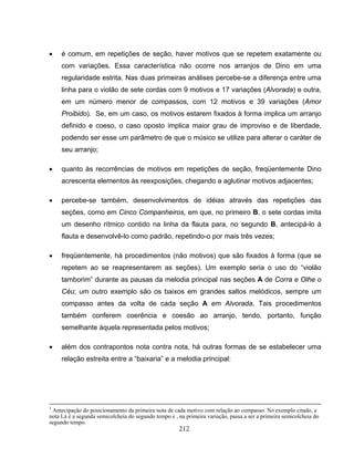 • é comum, em repetições de seção, haver motivos que se repetem exatamente ou 
com variações. Essa característica não ocorre nos arranjos de Dino em uma 
regularidade estrita. Nas duas primeiras análises percebe-se a diferença entre uma 
linha para o violão de sete cordas com 9 motivos e 17 variações (Alvorada) e outra, 
em um número menor de compassos, com 12 motivos e 39 variações (Amor 
Proibido). Se, em um caso, os motivos estarem fixados à forma implica um arranjo 
definido e coeso, o caso oposto implica maior grau de improviso e de liberdade, 
podendo ser esse um parâmetro de que o músico se utilize para alterar o caráter de 
seu arranjo; 
• quanto às recorrências de motivos em repetições de seção, freqüentemente Dino 
acrescenta elementos às reexposições, chegando a aglutinar motivos adjacentes; 
• percebe-se também, desenvolvimentos de idéias através das repetições das 
seções, como em Cinco Companheiros, em que, no primeiro B, o sete cordas imita 
um desenho rítmico contido na linha da flauta para, no segundo B, antecipá-lo à 
flauta e desenvolvê-lo como padrão, repetindo-o por mais três vezes; 
• freqüentemente, há procedimentos (não motivos) que são fixados à forma (que se 
repetem ao se reapresentarem as seções). Um exemplo seria o uso do “violão 
tamborim” durante as pausas da melodia principal nas seções A de Corra e Olhe o 
Céu; um outro exemplo são os baixos em grandes saltos melódicos, sempre um 
compasso antes da volta de cada seção A em Alvorada. Tais procedimentos 
também conferem coerência e coesão ao arranjo, tendo, portanto, função 
semelhante àquela representada pelos motivos; 
• além dos contrapontos nota contra nota, há outras formas de se estabelecer uma 
relação estreita entre a “baixaria” e a melodia principal: 
3 Antecipação do posicionamento da primeira nota de cada motivo com relação ao compasso. No exemplo citado, a 
nota Lá é a segunda semicolcheia do segundo tempo e , na primeira variação, passa a ser a primeira semicolcheia do 
segundo tempo. 
212 
 