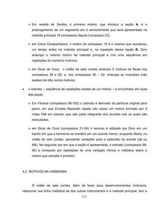 ¾ Em receita de Samba, o primeiro motivo, que introduz a seção A, é o 
prolongamento de um segmento em 4 semicolcheias que será apresentado na 
melodia principal 16 compassos depois (compasso 23); 
¾ em Cinco Companheiros, o motivo do compasso 19 é o mesmo que aconteceu 
um tempo antes na melodia principal e, na repetição dessa seção B, Dino 
antecipa o mesmo motivo da melodia principal e cria uma seqüência em 
repetições do contorno motívico; 
¾ em Doce de Coco, o violão de sete cordas antecipa 2 motivos da flauta nos 
compassos 28 e 29, e, nos compassos 60 – 62, antecipa as inversões (não 
exatas) de três outros motivos; 
• o ostinato – seqüência de repetições exatas de um motivo – é encontrado em duas 
213 
das peças: 
¾ Em Floraux (compassos 98-105) o ostinato é derivado da partitura original para 
piano, em que Ernesto Nazareth repete oito vezes um motivo formado por 4 
notas Fá# em oitavas, que são parte integrante dos acordes sob os quais são 
executadas; 
¾ em Doce de Coco (compassos 21-24) o recurso é utilizado por Dino em um 
trecho em que a harmonia se mantém em um acorde menor, enquanto Meira, no 
violão de seis cordas, apresenta variações para a extensão do acorde (B6 ou 
6M). Na segunda vez em que a seção é apresentada, o ostinato (compassos 86- 
90) é composto por repetições de uma variação rítmica e melódica sobre o 
motivo que compôs o primeiro. 
4.2 MOTIVOS NA HARMONIA 
O violão de sete cordas, além de tecer seus desenvolvimentos motívicos, 
relacionar sua linha melódica às dos outros instrumentos e à melodia principal, tem a 
 