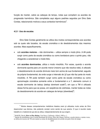 função de manter, sobre as cabeças de tempo, notas que compõem os acordes da 
progressão harmônica. São compilados aqui alguns padrões seguidos por Dino Sete 
Cordas, relacionando motivos a seus contextos harmônicos4. 
214 
4.2.1 Uso de escalas 
Dino Sete Cordas geralmente se utiliza dos modos correspondentes aos acordes 
sob os quais são tocados, da escala cromática e de desdobramentos dos mesmos 
acordes. Mais especificamente, 
• sob acordes maiores – não dominantes – utiliza sempre o modo jônio. A #4 pode 
surgir como parte da escala cromática ou como bordadura para o quinto grau, não 
chegando a caracterizar o modo lídio; 
• sob acordes dominantes, utiliza o modo mixolídio. Por vezes, quando o acorde 
dominante aponta para um acorde menor (mesmo que não resolva nele), é utilizado 
o desdobramento do acorde diminuto meio tom acima de sua fundamental, seguido 
da própria fundamental, de onde surge o intervalo de B2 que não faz parte do modo 
mixolídio. A 7M pode também surgir como parte da escala cromática ou como 
aproximação cromática somente entre a fundamental e a 7, elemento comum à 
escala dominante de bebop (bebop dominant scale5), em que a 7M é utilizada 
dessa forma para que se possa, em seqüência de colcheias, manter todas as notas 
do desdobramento do acorde em cabeças de tempo (downbeat)6; 
4 Muitos desses comportamentos melódicos listados eram já utilizados muito antes de Dino 
desenvolver sua técnica, não podendo constar como sendo de sua autoria. O que é reunido neste 
trabalho é o material de que ele se utiliza, independentemente de sua origem. 
5 BAKER, David. How to Play Bebop. Van Nuys, California: Alfred, 1989, p. 1. 
6 Apesar da semelhança com a escala dominante de bebop, Dino não chega a utilizar a escala inteira e, muitas vezes, 
se utiliza do recurso da 7M sem manter as notas do desdobramento de acorde em parte forte do tempo. 
 