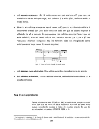 • sob acordes menores, não há muitos casos em que aparece o 6º grau mas, na 
maioria das vezes em que surge, a 6ª utilizada é a maior (6M), definindo então o 
modo dórico. 
• Quando a tonalidade em que se toca é menor, o 6º grau do acorde da tonalidade é 
claramente evitado por Dino. Esse seria um caso em que se poderia esperar a 
utilização da B6, a exemplo do que acontece nas melodias acompanhadas7, por se 
estar definindo a escala menor natural mas, na única vez em que ocorre a B6 nas 
“baixarias” (Floraux, compasso 15), ela também pode ser interpretada como 
antecipação da terça menor do acorde seguinte; 
Figura 19: Trecho de Floraux com a B6 sob acorde menor. 
• sob acordes meio-diminutos, Dino utiliza somente o desdobramento do acorde; 
• sob acordes diminutos, utiliza a escala diminuta, desdobramento do acorde ou a 
215 
escala cromática. 
4.2.2 Uso de cromatismos 
Desde o início dos anos 20 [século XX], os músicos de jazz procuravam 
fazer com que as linhas de seus improvisos fluíssem de forma mais 
suave, conectando escalas e notas de escalas através do uso de 
aproximações cromáticas. (BAKER, 1989, p. 1) 
7 Um exemplo é o compasso 59 de Receita de Samba, onde a nota Dó natural, do bandolim, é tocada sob o acorde de 
Em que é também a tonalidade dessa seção. 
 