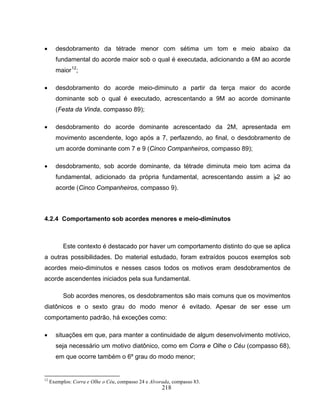 • desdobramento da tétrade menor com sétima um tom e meio abaixo da 
fundamental do acorde maior sob o qual é executada, adicionando a 6M ao acorde 
maior12; 
• desdobramento do acorde meio-diminuto a partir da terça maior do acorde 
dominante sob o qual é executado, acrescentando a 9M ao acorde dominante 
(Festa da Vinda, compasso 89); 
• desdobramento do acorde dominante acrescentado da 2M, apresentada em 
movimento ascendente, logo após a 7, perfazendo, ao final, o desdobramento de 
um acorde dominante com 7 e 9 (Cinco Companheiros, compasso 89); 
• desdobramento, sob acorde dominante, da tétrade diminuta meio tom acima da 
fundamental, adicionado da própria fundamental, acrescentando assim a B2 ao 
acorde (Cinco Companheiros, compasso 9). 
4.2.4 Comportamento sob acordes menores e meio-diminutos 
Este contexto é destacado por haver um comportamento distinto do que se aplica 
a outras possibilidades. Do material estudado, foram extraídos poucos exemplos sob 
acordes meio-diminutos e nesses casos todos os motivos eram desdobramentos de 
acorde ascendentes iniciados pela sua fundamental. 
Sob acordes menores, os desdobramentos são mais comuns que os movimentos 
diatônicos e o sexto grau do modo menor é evitado. Apesar de ser esse um 
comportamento padrão, há exceções como: 
• situações em que, para manter a continuidade de algum desenvolvimento motívico, 
seja necessário um motivo diatônico, como em Corra e Olhe o Céu (compasso 68), 
em que ocorre também o 6º grau do modo menor; 
12 Exemplos: Corra e Olhe o Céu, compasso 24 e Alvorada, compasso 83. 
218 
 